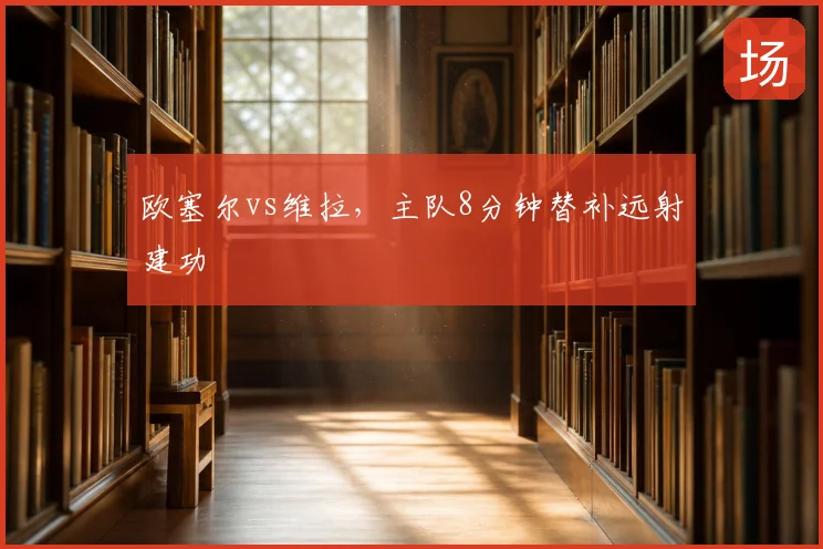 欧塞尔vs维拉,主队8分钟替补远射建功